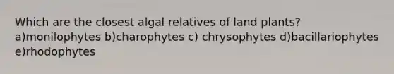 Which are the closest algal relatives of land plants? a)monilophytes b)charophytes c) chrysophytes d)bacillariophytes e)rhodophytes