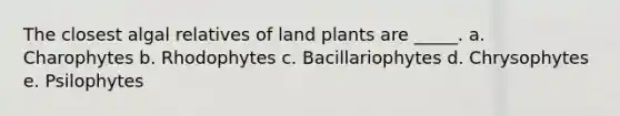 The closest algal relatives of land plants are _____. a. Charophytes b. Rhodophytes c. Bacillariophytes d. Chrysophytes e. Psilophytes