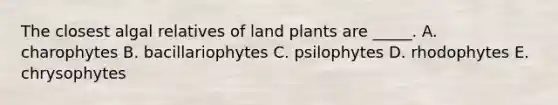 The closest algal relatives of land plants are _____. A. charophytes B. bacillariophytes C. psilophytes D. rhodophytes E. chrysophytes