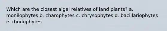 Which are the closest algal relatives of land plants? a. monilophytes b. charophytes c. chrysophytes d. bacillariophytes e. rhodophytes