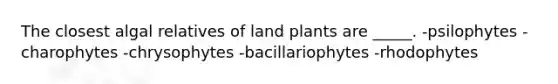 The closest algal relatives of land plants are _____. -psilophytes -charophytes -chrysophytes -bacillariophytes -rhodophytes