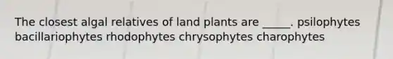 The closest algal relatives of land plants are _____. psilophytes bacillariophytes rhodophytes chrysophytes charophytes