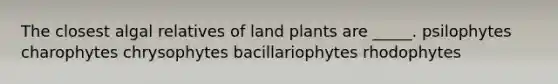 The closest algal relatives of land plants are _____. psilophytes charophytes chrysophytes bacillariophytes rhodophytes