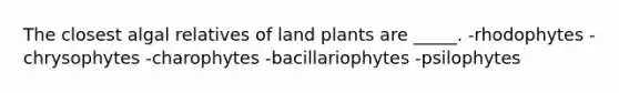 The closest algal relatives of land plants are _____. -rhodophytes -chrysophytes -charophytes -bacillariophytes -psilophytes