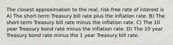 The closest approximation to the real, risk-free rate of interest is A) The short-term Treasury bill rate plus the inflation rate. B) The short-term Treasury bill rate minus the inflation rate. C) The 10 year Treasury bond rate minus the inflation rate. D) The 10 year Treasury bond rate minus the 1 year Treasury bill rate.