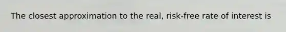 The closest approximation to the real, risk-free rate of interest is