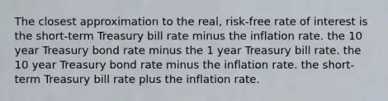 The closest approximation to the real, risk-free rate of interest is the short-term Treasury bill rate minus the inflation rate. the 10 year Treasury bond rate minus the 1 year Treasury bill rate. the 10 year Treasury bond rate minus the inflation rate. the short-term Treasury bill rate plus the inflation rate.