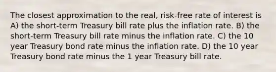 The closest approximation to the real, risk-free rate of interest is A) the short-term Treasury bill rate plus the inflation rate. B) the short-term Treasury bill rate minus the inflation rate. C) the 10 year Treasury bond rate minus the inflation rate. D) the 10 year Treasury bond rate minus the 1 year Treasury bill rate.