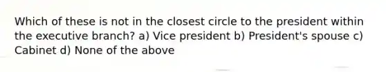 Which of these is not in the closest circle to the president within the executive branch? a) Vice president b) President's spouse c) Cabinet d) None of the above