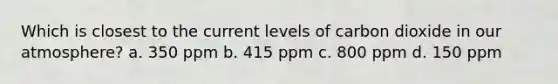 Which is closest to the current levels of carbon dioxide in our atmosphere? a. 350 ppm b. 415 ppm c. 800 ppm d. 150 ppm