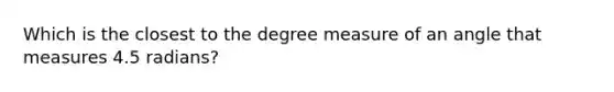 Which is the closest to the degree measure of an angle that measures 4.5 radians?