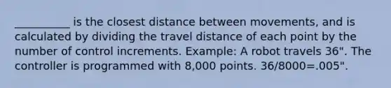 __________ is the closest distance between movements, and is calculated by dividing the travel distance of each point by the number of control increments. Example: A robot travels 36". The controller is programmed with 8,000 points. 36/8000=.005".