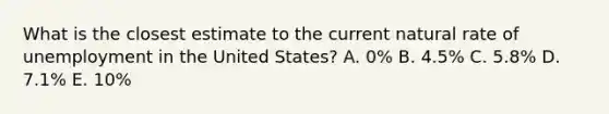 What is the closest estimate to the current natural rate of unemployment in the United States? A. 0% B. 4.5% C. 5.8% D. 7.1% E. 10%