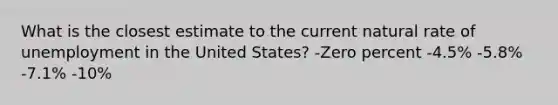 What is the closest estimate to the current natural rate of unemployment in the United States? -Zero percent -4.5% -5.8% -7.1% -10%