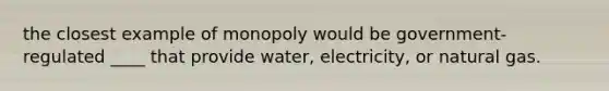 the closest example of monopoly would be government-regulated ____ that provide water, electricity, or natural gas.