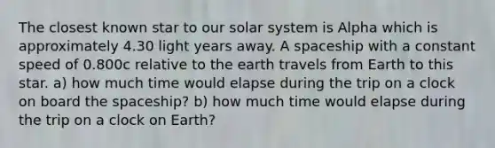 The closest known star to our solar system is Alpha which is approximately 4.30 light years away. A spaceship with a constant speed of 0.800c relative to the earth travels from Earth to this star. a) how much time would elapse during the trip on a clock on board the spaceship? b) how much time would elapse during the trip on a clock on Earth?