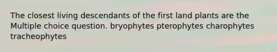 The closest living descendants of the first land plants are the Multiple choice question. bryophytes pterophytes charophytes tracheophytes