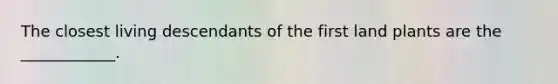 The closest living descendants of the first land plants are the ____________.