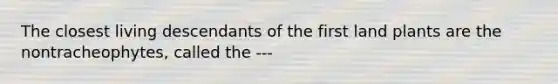 The closest living descendants of the first land plants are the nontracheophytes, called the ---