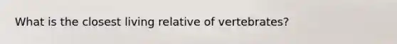 What is the closest living relative of vertebrates?
