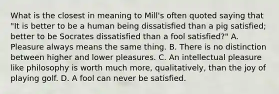 What is the closest in meaning to Mill's often quoted saying that "It is better to be a human being dissatisfied than a pig satisfied; better to be Socrates dissatisfied than a fool satisfied?" A. Pleasure always means the same thing. B. There is no distinction between higher and lower pleasures. C. An intellectual pleasure like philosophy is worth much more, qualitatively, than the joy of playing golf. D. A fool can never be satisfied.