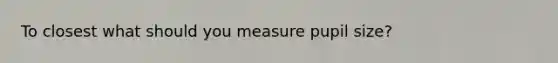 To closest what should you measure pupil size?