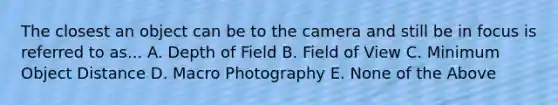 The closest an object can be to the camera and still be in focus is referred to as... A. Depth of Field B. Field of View C. Minimum Object Distance D. Macro Photography E. None of the Above