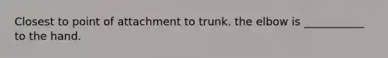 Closest to point of attachment to trunk. the elbow is ___________ to the hand.