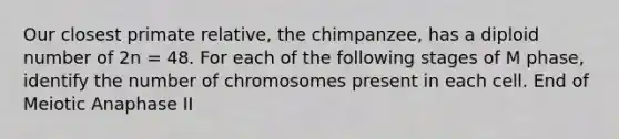 Our closest primate relative, the chimpanzee, has a diploid number of 2n = 48. For each of the following stages of M phase, identify the number of chromosomes present in each cell. End of Meiotic Anaphase II