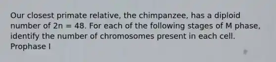 Our closest primate relative, the chimpanzee, has a diploid number of 2n = 48. For each of the following stages of M phase, identify the number of chromosomes present in each cell. Prophase I