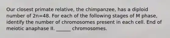 Our closest primate relative, the chimpanzee, has a diploid number of 2n=48. For each of the following stages of M phase, identify the number of chromosomes present in each cell. End of meiotic anaphase II. ______ chromosomes.