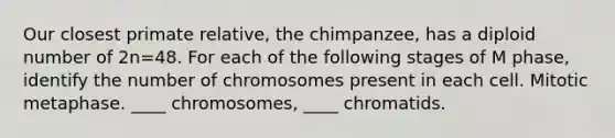 Our closest primate relative, the chimpanzee, has a diploid number of 2n=48. For each of the following stages of M phase, identify the number of chromosomes present in each cell. Mitotic metaphase. ____ chromosomes, ____ chromatids.