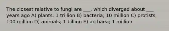 The closest relative to fungi are ___, which diverged about ___ years ago A) plants; 1 trillion B) bacteria; 10 million C) protists; 100 million D) animals; 1 billion E) archaea; 1 million