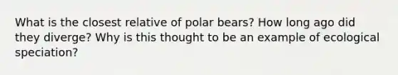 What is the closest relative of polar bears? How long ago did they diverge? Why is this thought to be an example of ecological speciation?