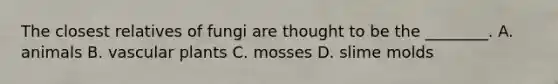 The closest relatives of fungi are thought to be the ________. A. animals B. vascular plants C. mosses D. slime molds