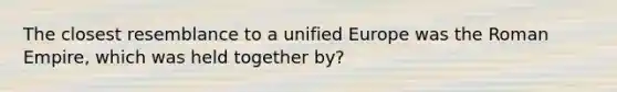 The closest resemblance to a unified Europe was the Roman Empire, which was held together by?