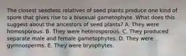 The closest seedless relatives of seed plants produce one kind of spore that gives rise to a bisexual gametophyte. What does this suggest about the ancestors of seed plants? A. They were homosporous. B. They were heterosporous. C. They produced separate male and female gametophytes. D. They were gymnosperms. E. They were bryophytes.