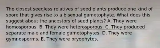 The closest seedless relatives of seed plants produce one kind of spore that gives rise to a bisexual gametophyte. What does this suggest about the ancestors of seed plants? A. They were homosporous. B. They were heterosporous. C. They produced separate male and female gametophytes. D. They were gymnosperms. E. They were bryophytes.