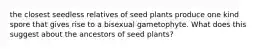 the closest seedless relatives of seed plants produce one kind spore that gives rise to a bisexual gametophyte. What does this suggest about the ancestors of seed plants?