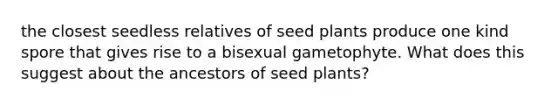 the closest seedless relatives of seed plants produce one kind spore that gives rise to a bisexual gametophyte. What does this suggest about the ancestors of seed plants?