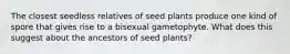 The closest seedless relatives of seed plants produce one kind of spore that gives rise to a bisexual gametophyte. What does this suggest about the ancestors of seed plants?