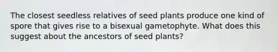 The closest seedless relatives of seed plants produce one kind of spore that gives rise to a bisexual gametophyte. What does this suggest about the ancestors of seed plants?