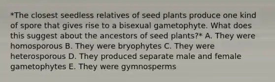 *The closest seedless relatives of seed plants produce one kind of spore that gives rise to a bisexual gametophyte. What does this suggest about the ancestors of seed plants?* A. They were homosporous B. They were bryophytes C. They were heterosporous D. They produced separate male and female gametophytes E. They were gymnosperms