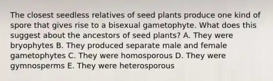 The closest seedless relatives of seed plants produce one kind of spore that gives rise to a bisexual gametophyte. What does this suggest about the ancestors of seed plants? A. They were bryophytes B. They produced separate male and female gametophytes C. They were homosporous D. They were gymnosperms E. They were heterosporous