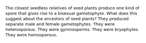 The closest seedless relatives of seed plants produce one kind of spore that gives rise to a bisexual gametophyte. What does this suggest about the ancestors of seed plants? They produced separate male and female gametophytes. They were heterosporous. They were gymnosperms. They were bryophytes. They were homosporous.