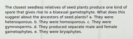 The closest seedless relatives of seed plants produce one kind of spore that gives rise to a bisexual gametophyte. What does this suggest about the ancestors of seed plants? a. They were heterosporous. b. They were homosporous. c. They were gymnosperms. d. They produced separate male and female gametophytes. e. They were bryophytes.