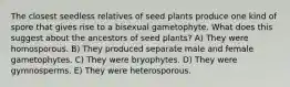 The closest seedless relatives of seed plants produce one kind of spore that gives rise to a bisexual gametophyte. What does this suggest about the ancestors of seed plants? A) They were homosporous. B) They produced separate male and female gametophytes. C) They were bryophytes. D) They were gymnosperms. E) They were heterosporous.