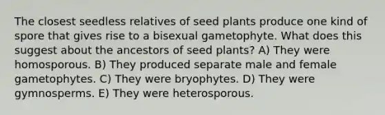 The closest seedless relatives of seed plants produce one kind of spore that gives rise to a bisexual gametophyte. What does this suggest about the ancestors of seed plants? A) They were homosporous. B) They produced separate male and female gametophytes. C) They were bryophytes. D) They were gymnosperms. E) They were heterosporous.