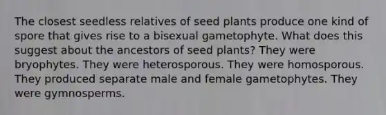 The closest seedless relatives of seed plants produce one kind of spore that gives rise to a bisexual gametophyte. What does this suggest about the ancestors of seed plants? They were bryophytes. They were heterosporous. They were homosporous. They produced separate male and female gametophytes. They were gymnosperms.