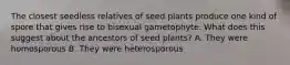 The closest seedless relatives of seed plants produce one kind of spore that gives rise to bisexual gametophyte. What does this suggest about the ancestors of seed plants? A. They were homosporous B. They were heterosporous